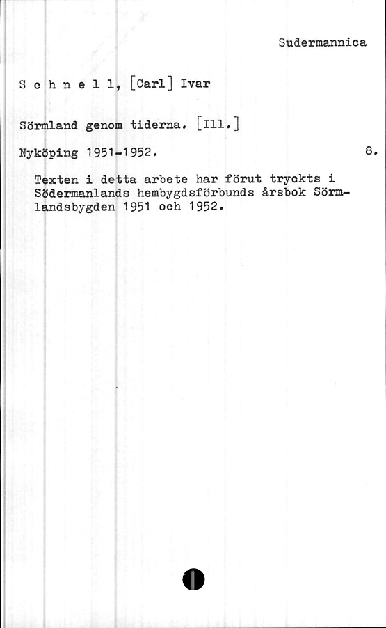  ﻿Sudermannica
Schnell, [Carl] Ivar
Sörmland genom tiderna, [ill.]
Nyköping 1951-1952.	8.
Texten i detta arbete har förut tryckts i
Södermanlands hembygdsförbunds årsbok Sörm-
landsbygden 1951 och 1952.