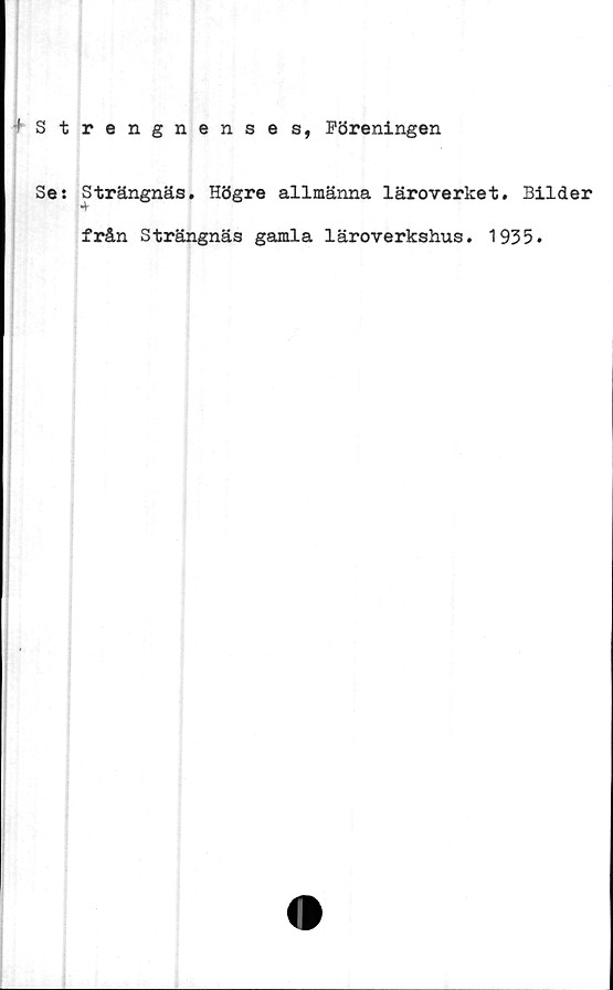  ﻿
1 Strengnenses, Föreningen
Se: Strängnäs. Högre allmänna läroverket. Bilder
från Strängnäs gamla läroverkshus. 1935.

.
