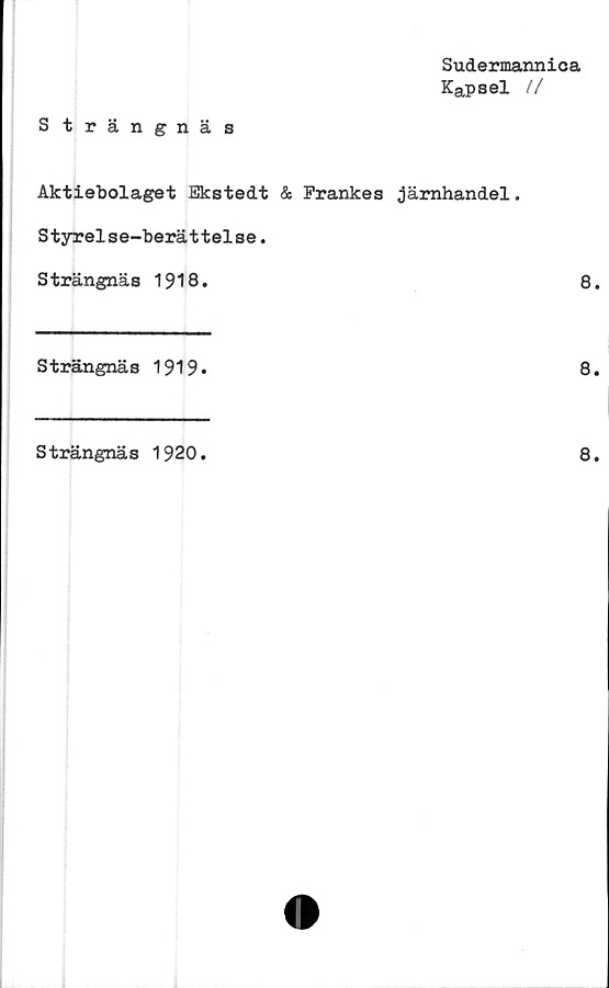  ﻿Sudermannica
Kapsel //
Strängnäs
Aktiebolaget Ekstedt & Frankes järnhandel.
Styrelse-berättelse.
Strängnäs 1918.	8
Strängnäs 1919»
8
Strängnäs 1920
8