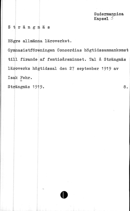  ﻿Sudermannica
Kapsel
Strängnäs
Högre allmänna läroverket.
Gymnasistföreningen Concordias högtidssammankomst
till firande af femtioårsminnet. Tal å Strängnäs
läroverks högtidssal den 27 september 1919 av
Isak Pehr.
+
Strängnäs 1919
8.