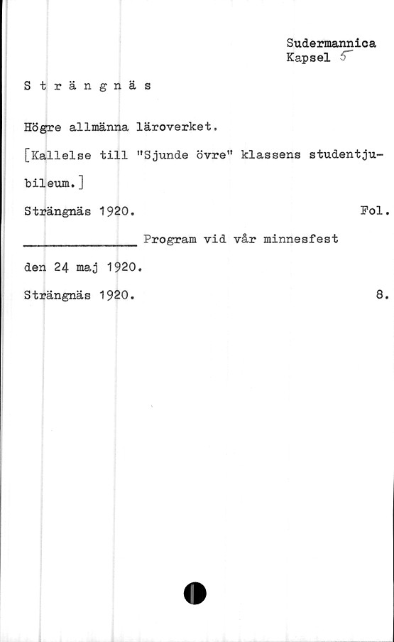  ﻿Sudermannica
Kapsel '
S trängnäs
Högre allmänna läroverket.
[Kallelse till "Sjunde övre" klassens studentju-
bileum. ]
Strängnäs 1920.	Fol
______________ Program vid vår minnesfest
den 24 maj 1920
Strängnäs 1920.
8