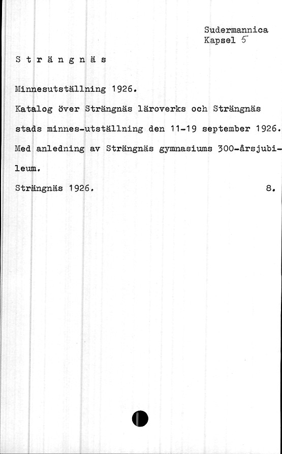  ﻿Sudermannica
Kapsel 5*
Strängnäs
Minnesutställning 1926.
Katalog över Strängnäs läroverks och Strängnäs
stads minnes-utställning den 11-19 september 1926
Med anledning av Strängnäs gymnasiums 300-årsjubi
leum.
Strängnäs 1926.	8.