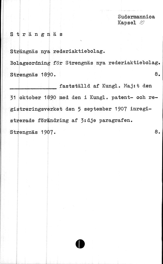  ﻿Sudermannica
Kapsel fO
Strängnäs
Strängnäs nya rederiaktiebolag.
Bolagsordning för Strengnäs nya rederiaktiebolag.
Strengnäs 1890.	8.
______________ fastställd af Kungl. Majst den
31 oktober 1890 med den i Kungl. patent- och re-
gistreringsverket den 5 september 1907 inregi-
strerade förändring af 3sdje paragrafen.
Strengnäs 1907.	8.