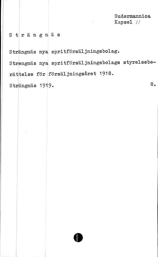  ﻿Sudermannica
Kapsel //
Strängnäs
Strängnäs nya spritförsäljningsbolag.
Strengnäs nya spritförsäljningsbolags styrelsebe-
rättelse för försäljningsåret 1918.
Strängnäs 1919*	8.