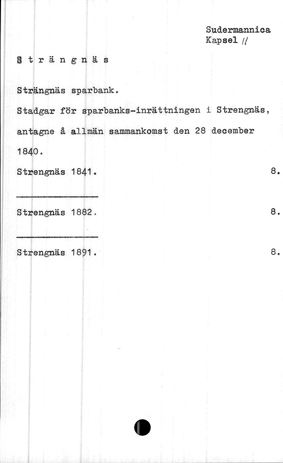 ﻿Sudermannica
Kapsel //
Strängnäs
Strängnäs sparbank.
Stadgar för sparbanks-inrättningen i Strengnäs,
antagne å allmän sammankomst den 28 december
1840.
Strengnäs 1841.	8.
Strengnäs 1882.	8.
Strengnäs 1891.
8.