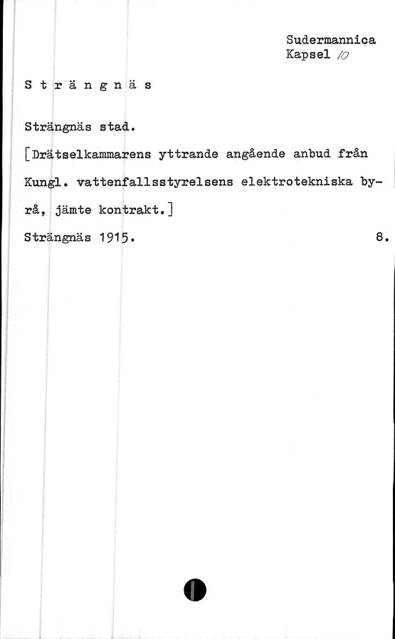  ﻿Sudermannica
Kapsel /o
Strängnäs
S trängnäs stad.
[Drätselkammarens yttrande angående anbud från
Kungl. vattenfallsstyrelsens elektrotekniska by-
rå, jämte kontrakt.]
Strängnäs 1915*
8