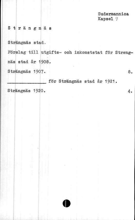  ﻿Sudermannica
Kapsel 9
Strängnäs
Strängnäs stad.
Förslag till utgifts- och inkomststat för Streng-
näs stad år 1908.
Strängnäs 1907.	8.
_____________ för Strängnäs stad år 1921.
Strängnäs 1920
4