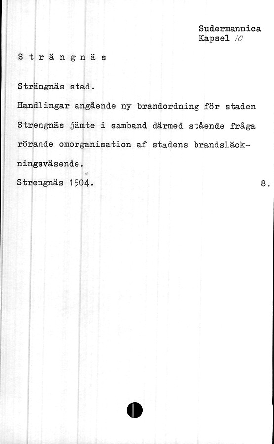  ﻿Sudermannica
Kapsel JO
Strängnäs
Strängnäs stad.
Handlingar angående ny brandordning för staden
Strengnäs jämte i samband därmed stående fråga
rörande omorganisation af stadens brandsläck-
ningsväsende.
r
Strengnäs 1904
8.