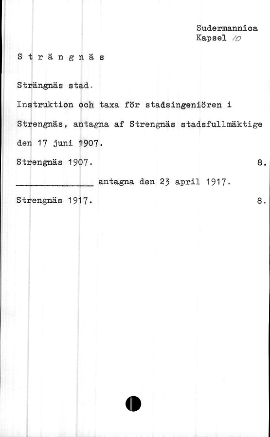  ﻿Sudermannica
Kapsel /o
Strängnäs
Strängnäs stad.
Instruktion och taxa för stadsingeniören i
Strengnäs, antagna af Strengnäs stadsfullmäktige
den 17 juni 1907.
Strengnäs 1907»	8.
_____________ antagna den 2} april 1917*
Strengnäs 1917*
8.