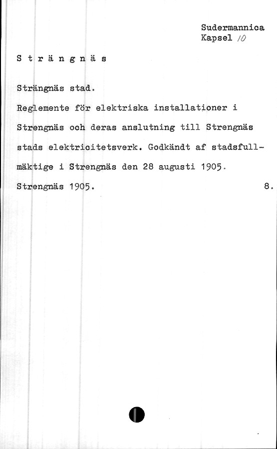  ﻿Sudermannica
Kapsel /O
Strängnäs
Strängnäs stad.
Reglemente för elektriska installationer i
Strengnäs och deras anslutning till Strengnäs
stads elektricitetsverk. Godkändt af stadsfull-
mäktige i Strengnäs den 28 augusti 1905-
Strengnäs 1905*	8.