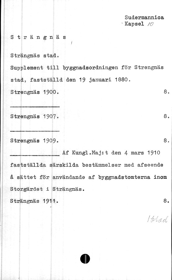  ﻿Sudermannica
' Kapsel /O
S trängnäs
I
Strängnäs stad.
Supplement till byggnadsordningen för Strengnäs
stad, fastställd den 19 januari 1880.
Strengnäs 1900.	8.
Strengnäs 1907»	8*
Strengnäs 1909*	8.
_______________ Af Kungl.Majst den 4 mars 1910
fastställda särskilda bestämmelser med afseende
å sättet för användande af byggnadstomterna inom
Storgärdet i Strängnäs.
Strängnäs 1911.	8.
1'Had