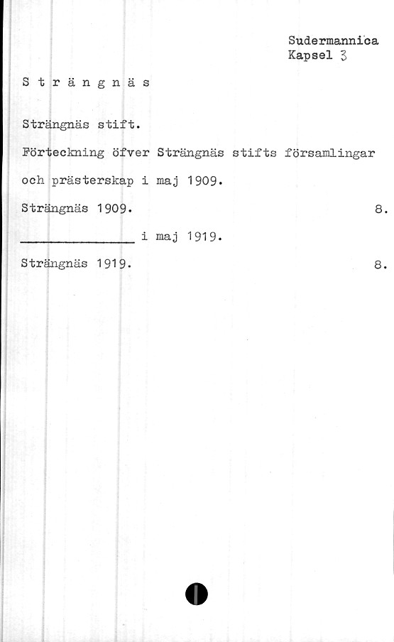  ﻿Sudermannica
Kapsel 3
Strängnäs
Strängnäs stift.
Förteckning öfver Strängnäs stifts församlingar
och prästerskap i maj 1909.
Strängnäs 1909.	8.
______________ i maj 1919.
Strängnäs 1919-
8.