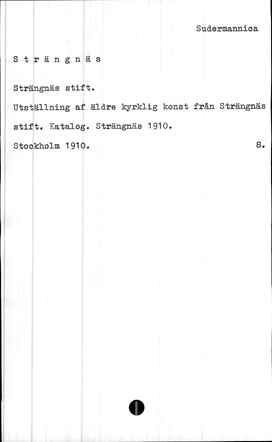  ﻿Sudermannica
Strängnäs
Strängnäs stift.
Utställning af äldre kyrklig konst från Strängnäs
stift. Katalog. Strängnäs 1910.
Stockholm 1910
8