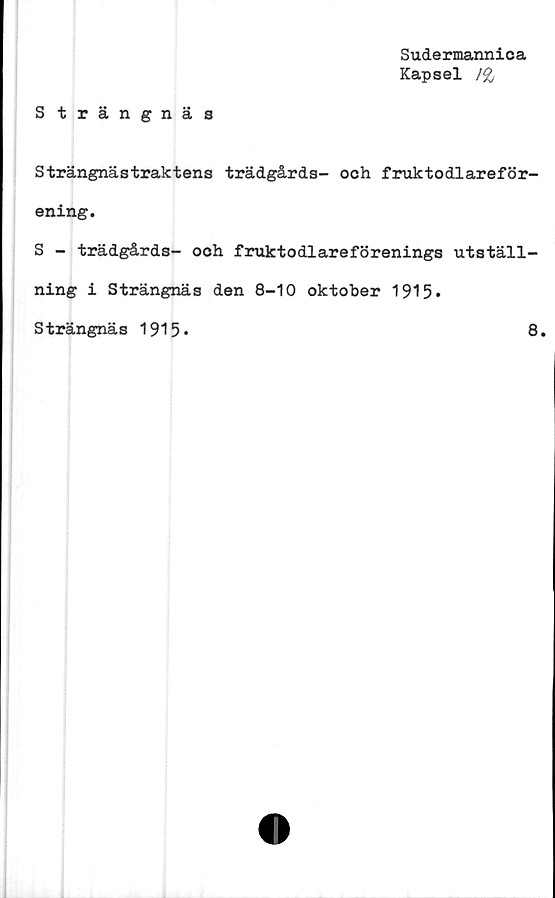  ﻿Sudermannica
Kapsel /&
Strängnäs
Strängnästraktens trädgårds- och fraktodlareför-
ening.
S - trädgårds- och fruktodlareförenings utställ-
ning i Strängnäs den 8-10 oktober 1915»
Strängnäs 1915»	8.
