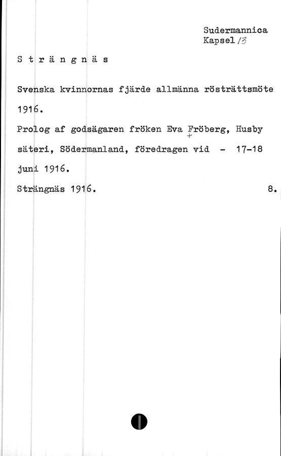  ﻿Sudermannica
Kapsel/3
Strängnäs
Svenska kvinnornas fjärde allmänna rösträttsmöte
1916.
Prolog af godsägaren fröken Eva Fröberg, Husby
säteri, Södermanland, föredragen vid -	17-18
juni 1916.
Strängnäs 1916.	8.