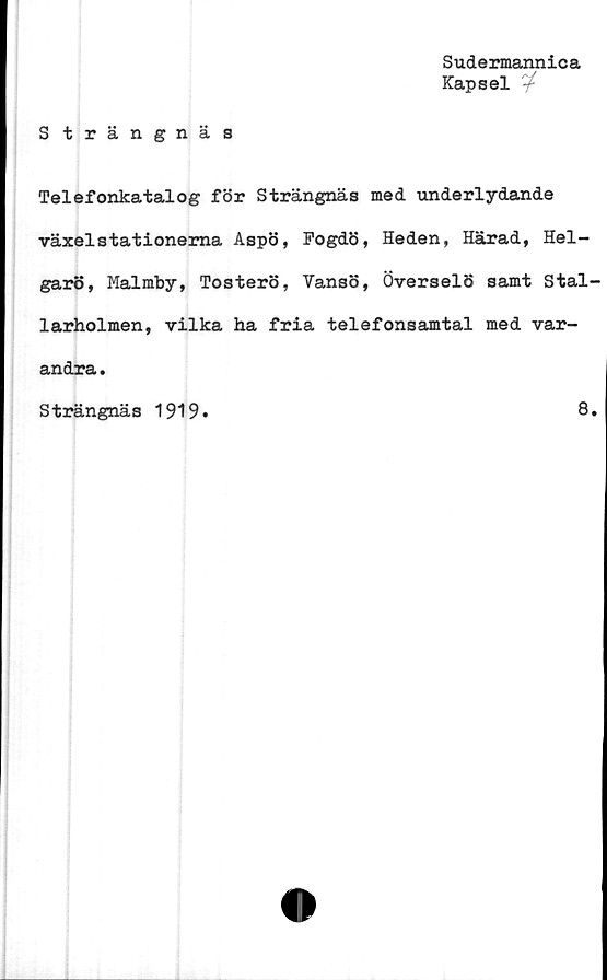  ﻿Sudermannica
Kapsel '4
Strängnäs
Telefonkatalog för Strängnäs med underlydande
växelstationerna Aspö, Fogdö, Heden, Härad, Hel-
garö, Malmby, Tosterö, Vansö, Överselö samt Stal'
larholmen, vilka ha fria telefonsamtal med var-
andra .
Strängnäs 1919
8