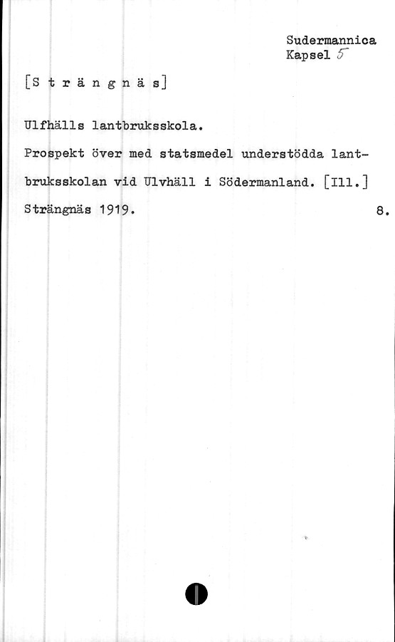  ﻿Sudermannica
Kapsel 5~
[Strängnäs]
Ulfhälls lantbruksskola.
Prospekt över med statsmedel understödda lant-
bruksskolan vid Ulvhäll i Södermanland, [ill.]
Strängnäs 1919»	8.