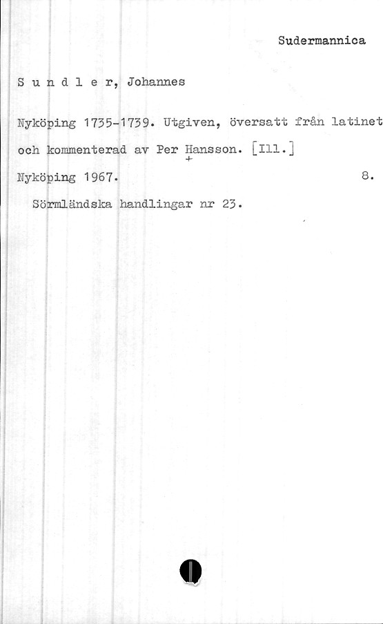  ﻿Sudermannica
Sundler, Johannes
Nyköping 1735-1739. Utgiven, översatt från latinet
och kommenterad av Per Hansson, [ill.]
Nyköping 1967.	8.
Sörmländska handlingar nr 23.