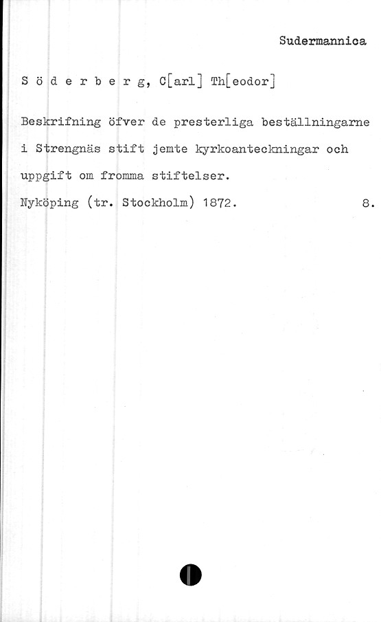  ﻿Sudermannica
Söderberg, c[arl] Th[eodorj
Beskrifning öfver de presterliga beställningame
i Strengnäs stift jemte kyrkoanteckningar och
uppgift om fromma stiftelser.
Nyköping (tr. Stockholm) 1872.	8.