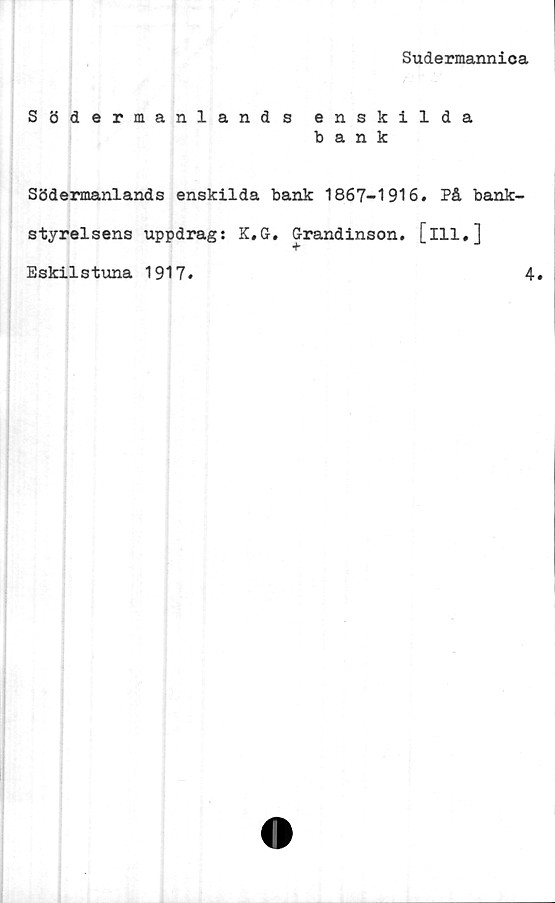  ﻿Sudermannica
Södermanlands enskilda
bank
Södermanlands enskilda bank 1867-1916. På bank-
styrelsens uppdrag: K.G. Grandinson. [ill,]
Eskilstuna 1917
4