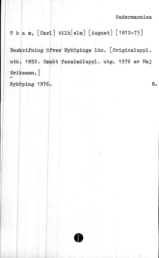  ﻿Sudermannica
Tham, [Carl] Wilh[elm] [August] [1812-73]
Beskrifning öfver Nyköpings län. [Originaluppl.
utk. 1852. Exakt facsimiluppl. utg. 1976 av Maj
Eriksson.]
Nyköping 1976.
8.