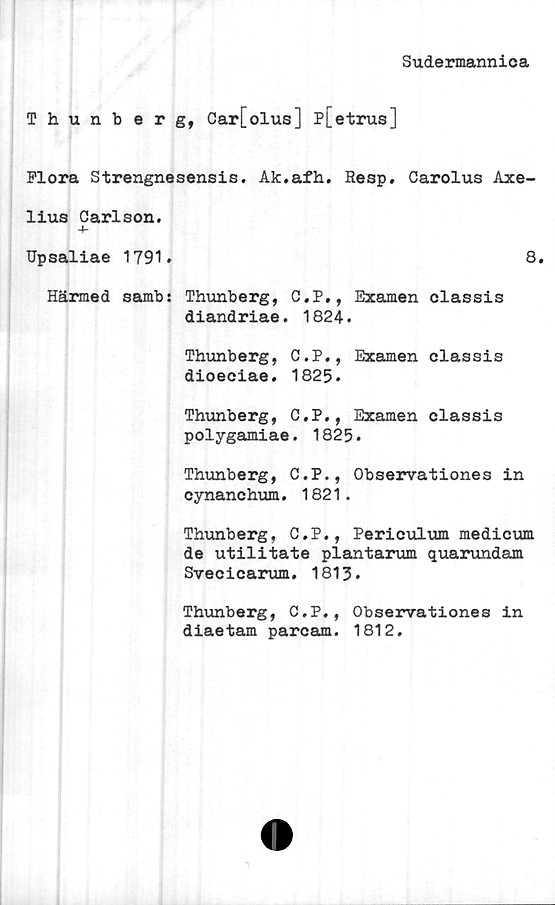  ﻿Sudermannica
Thunberg, Car[olus] Pj_etrus]
Flora Strengnesensis. Ak.afh. Resp. Carolus Axe-
lius Carlson.
4-
Upsaliae 1791.	8.
Härmed samb: Thunberg, C.P., Examen classis
diandriae. 1824.
Thunberg, C.P., Examen classis
dioeciae. 1825.
Thunberg, C.P., Examen classis
polygamiae. 1825.
Thunberg, C.P., Observationes in
cynanchum. 1821.
Thunberg, C.P., Periculum medicum
de utilitate plantarum quarundam
Svecicarum. 1813.
Thunberg, C.P., Observationes in
diaetam parcam. 1812.