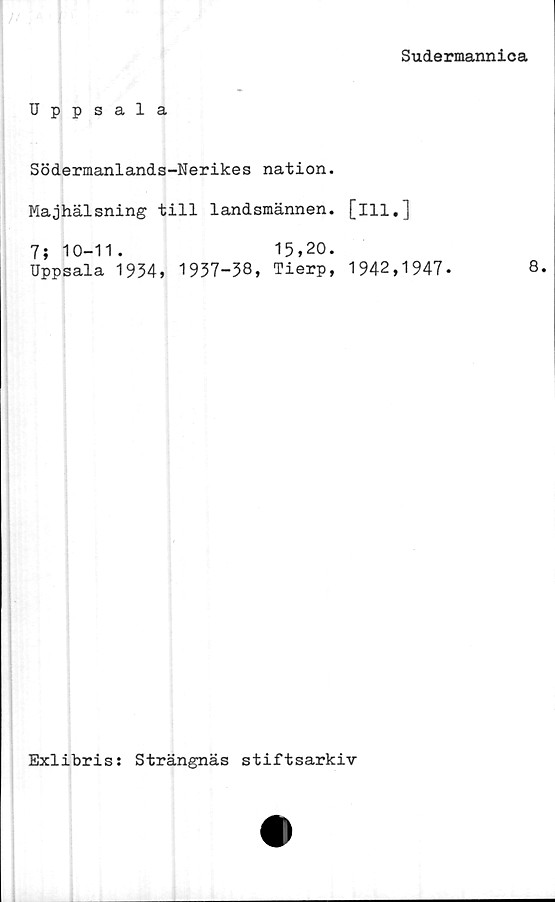  ﻿Sudermannica
Uppsala
Södermanlands-Nerikes nation.
Majhälsning till landsmännen, [ill.]
7; 10-11. 15,20.
Uppsala 1934, 1937-38, Tierp, 1942,1947-	8.
Exlibris: Strängnäs stiftsarkiv