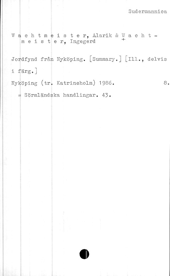 ﻿Sudermannica
Wachtmeis ter, Alarik & W a c
meister, Ingegerd
Jordfynd från Nyköping. [Summary.] [ill.
i färg.]
Nyköping (tr. Katrineholm) 1986.
= Sörmländska handlingar. 43.
t -
delvis
8.