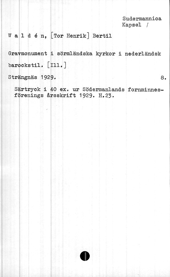  ﻿Sudermannica
Kapsel /
Waldén, [Tor Henrik] Bertil
Gravmonument i sörmländska kyrkor i nederländsk
barockstil. [ill,]
Strängnäs 1929.	8.
Särtryck i 40 ex. ur Södermanlands fornminnes-
förenings årsskrift 1929. H.23.