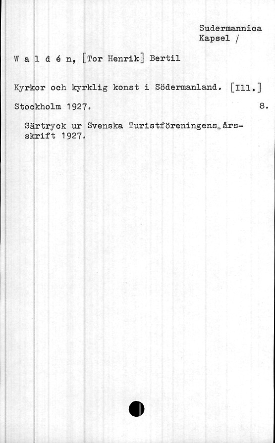  ﻿Sudermannica
Kapsel /
Waldén, [Tor Henrik] Bertil
Kyrkor och kyrklig konst i Södermanland, [ill.]
Stockholm 1927.	8.
Särtryck ur Svenska Turistföreningens års-
skrift 1927.