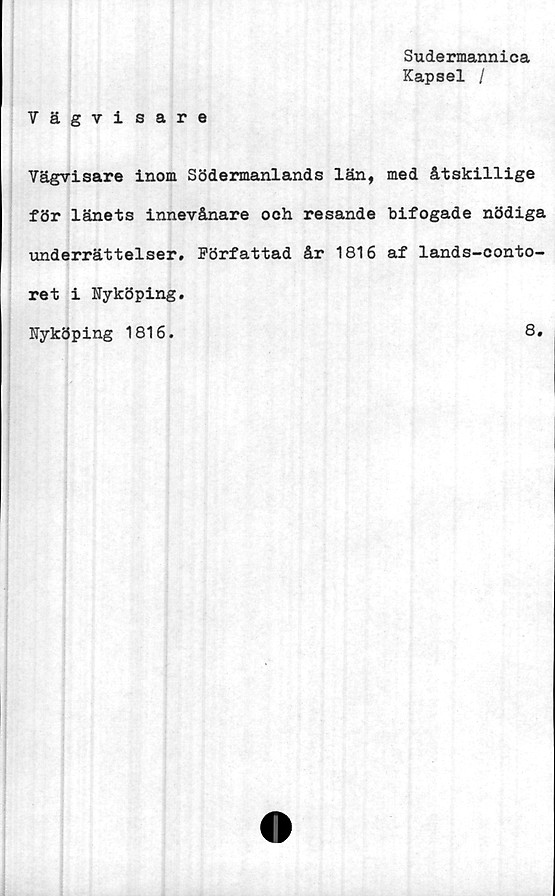  ﻿Sudermannica
Kapsel /
Vägvisare
Vägvisare inom Södermanlands län, med åtskillige
för länets innevånare och resande bifogade nödiga
underrättelser. Författad år 1816 af lands-conto-
ret i Nyköping
Nyköping 1816.
8