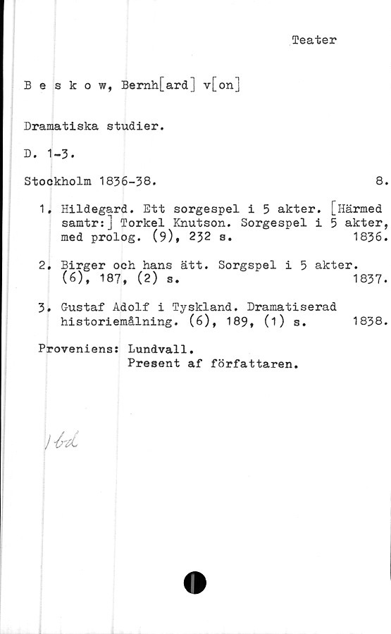  ﻿Teater
Beskow, Bernh[ard] v[on]
Dramatiska studier.
D. 1-3.
Stockholm 1836-38.	8.
1.	Hildegard. Ett sorgespel i 5 akter. [Härmed
samtr:] Torkel Knutson.	Sorgespel i 5 akter,
med prolog. (9),	232 s.	1836.
2.	Birger och hans ätt. Sorgspel i 5 akter.
(6), 187, (2) 8.	1837.
3.	Gustaf Adolf i Tyskland. Dramatiserad
historiemålning.	(6), 189,	(i)	s.	1838.
Proveniens: Lundvall.
Present af författaren.
>U