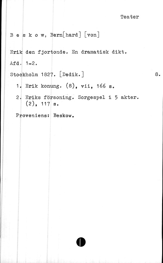  ﻿Teater
Beskow, Bern[hard] [von]
Erik den fjortonde. En dramatisk dikt.
Afd. 1-2.
Stockholm 1827. [Dedik.]
1.	Erik konung. (8), vii, 166 s.
2.	Eriks försoning. Sorgespel i 5 akter.
(2), 117 s.
Proveniens: Beskow
