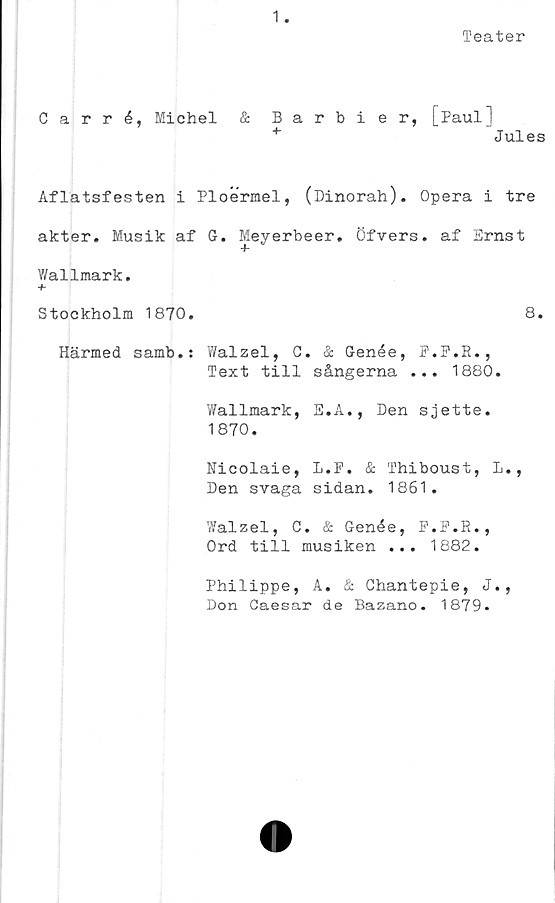  ﻿1
Teater
Carré, Michel & Barbier, [.Paul]
+	Jules
Aflatsfesten i Ploermel, (Dinorah). Opera i tre
akter. Musik af G. Meyerbeer. Öfvers. af Ernst
Wallmark.
+
Stockholm 1870.	8.
Härmed samb.: Walzel, C. & Genée, F.F.R.,
Text till sångerna ... 1880.
Wallmark, E.A., Den sjette.
1870.
Nicolaie, L.P. & Thiboust, L.,
Den svaga sidan. 1861.
Walzel, C. & Genée, F.F.R.,
Ord till musiken ... 1882.
Philippe, A. & Chantepie, J.,
Don Caesar de Bazano. 1879.