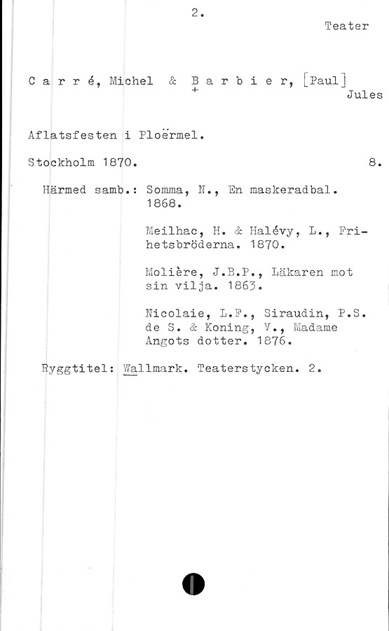  ﻿2
Teater
Carré, Michel & Barbier, [Paul]
+	Jules
Aflatsfesten i Ploermel.
Stockholm 1870.	8.
Härmed samb.: Somma, N., En maskeradbal.
1868.
Meilhac, H. & Halévy, L., Fri-
hetsbröderna. 1870.
Moliére, J.B.P., Läkaren mot
sin vilja. 1863.
Uicolaie, L.F., Siraudin, P.S.
de S. & Koning, V., Madame
Angots dotter. 1876.
Ryggtitel: Wallmark. Teaterstycken. 2.