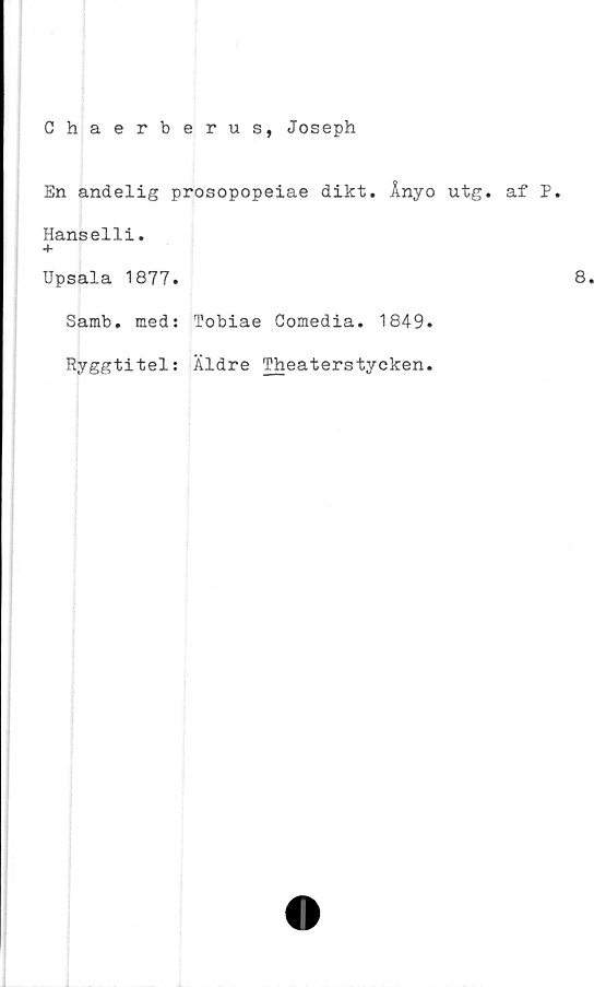  ﻿Chaerberus, Joseph
En andelig prosopopeiae dikt. Ånyo utg. af P.
Hanselli.
+
Upsala 1877.
Samb. med: Tobiae Comedia. 1849.
Ryggtitel: Äldre Theaterstycken.
8.
