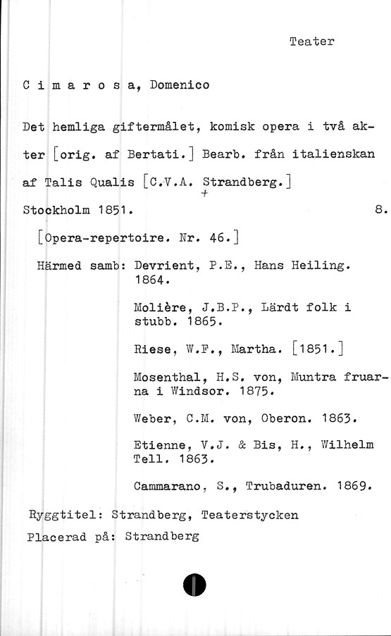  ﻿Teater
Cimarosa, Domenico
Det hemliga giftermålet, komisk opera i två ak-
ter [orig. af Bertati.] Bearb. från italienskan
af Talis Qualis [c.V.A. Strandberg.]
•f
Stockholm 1851.	8.
[Opera-repertoire. Nr. 46.]
Härmed samb: Devrient, P.E., Hans Heiling.
1864.
Moliére, J.B.P., Lärdt folk i
stubb. 1865.
Riese, W.P., Martha. [1851•]
Mosenthal, H.S. von, Muntra fruar-
na i Windsor. 1875.
Weber, C.M. von, Oberon. 1863.
Etienne, V.J. & Bis, H., Wilhelm
Tell. 1863.
Cammarano, S., Trubaduren. 1869.
Ryggtitel: Strandberg, Teaterstycken
Placerad på: Strandberg