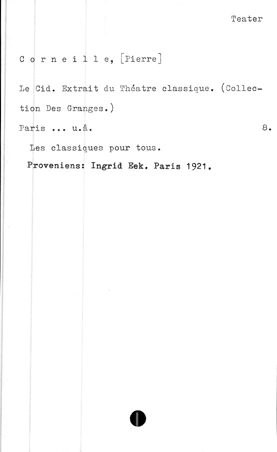  ﻿Teater
Corneille, [Pierre]
Le Cid. Extrait du Théatre classique. (Collee-
tion Des Granges.)
Paris ... u.å.	8.
Les classiques pour tous.
Proveniens: Ingrid Eek. Paris 1921.