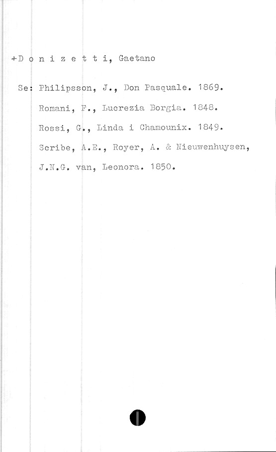  ﻿+D onizetti, Gaetano
Se: Philipsson, J., Don Pasquale. 1869.
Romani, F., Lucrezia Borgia. 1848.
Rossi, G., Linda i Chamounix. 1849.
Scribe, A.E., Royer, A. & Nieuwenhuysen,
J.N.G. van, Leonora. 1850.