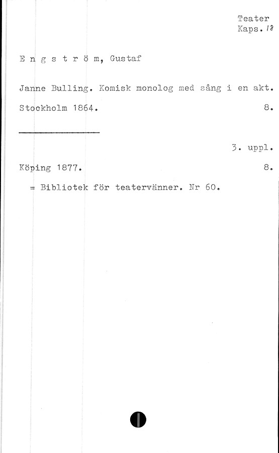  ﻿Teater
Kaps. IS
Engs tröm, Gustaf
Janne Bulling. Komisk monolog med sång i en akt.
Stockholm 1864.	8.
3. uppl.
Köping 1877.	8.
= Bibliotek för teatervänner. Nr 60.