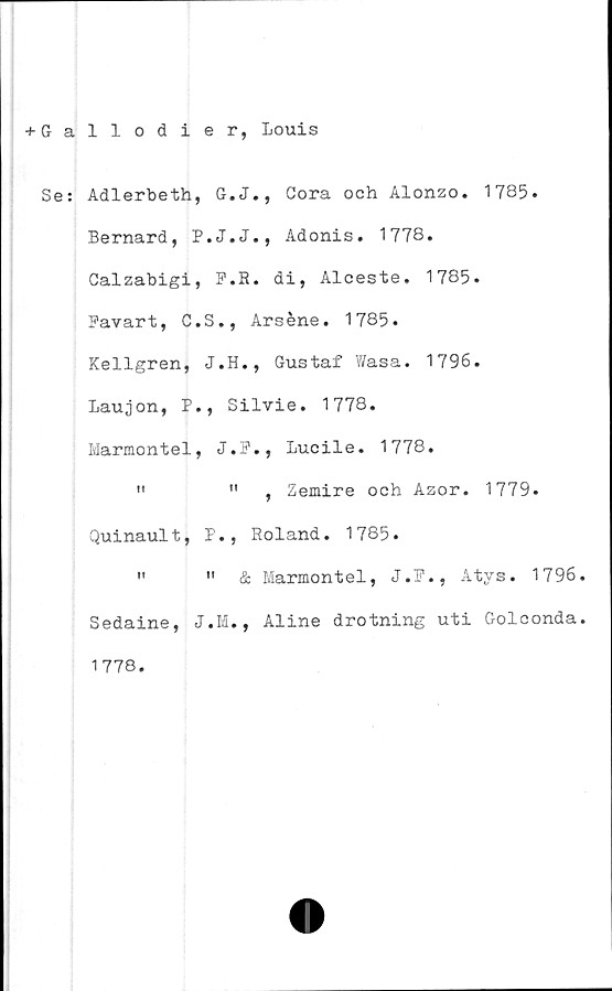  ﻿+ G a
Se:
1 1 odier, Louis
Adlerbeth, G.J., Cora och Alonzo. 1785.
Bernard, P.J.J., Adonis. 1778.
Calzabigi, F.R. di, Alceste. 1785.
Favart, C.S., Arséne. 1785.
Kellgren, J.H., Gustaf Wasa. 1796.
Laujon, P., Silvie. 1778.
Marmontel, J.F., Lucile. 1778.
"	"	, Zemire och Azor. 1779.
Quinault, P., Roland. 1785.
"	"	& Marmontel, J.F., Atys. 1796
Sedaine, J.M., Aline drotning uti Golconda
1778.