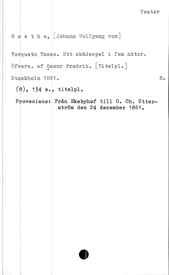  ﻿Teater
Goethe, [johann Wolfgang von]
Torquato Tasso. Ett skådespel i fem akter,
öfvers. af Oscar Fredrik. [Titelpl.]
Stockholm 1861.	8.
(8), 134 s., titelpl.
Proveniens: Från Ekebyhof till 0. Ch. Utter-
ström den 24 december 1861.