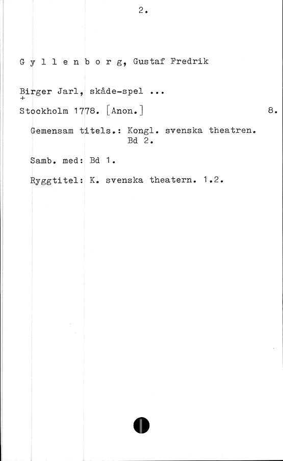  ﻿Gyllenborg, Gustaf Fredrik
Birger Jarl, skåde-spel ...
Stockholm 1778. [Anon.]
Gemensam titels.s Kongl. svenska theatren.
Bd 2.
Samb. med: Bd 1.
Ryggtitel: K. svenska theatern. 1.2.