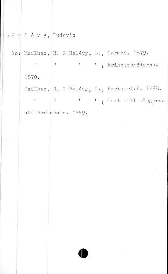  ﻿+ Halévy, Ludovic
Se: Meilhac, H. & Halévy, L., Carmen. 1879.
"	"	"	" , Frihetsbröderna.
1870.
Meilhac, H. & Halévy, L., Pariserlif. 1868.
" , Text till sångerna
uti Ferichole. 1869.