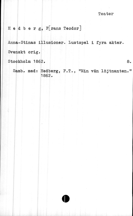  ﻿Teater
Hedberg, F[rans Teodor]
Anna-Stinas illusioner. Lustspel i fyra akter.
Svenskt orig.
Stockholm 1862.	8
Samb. med: Hedberg, F.T., "Min vän löjtnanten.
1862.