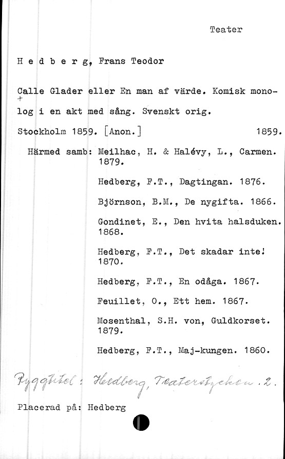  ﻿Teater
Hedberg, Frans Teodor
Calle Glader eller En man af värde. Komisk mono-
log i en akt med sång. Svenskt orig.
Härmed samb: Meilhac, H. & Halévy, L., Carmen.
1879.
Hedberg, P.T., Dagtingan. 1876.
Björnson, B.M., De nygifta. 1866.
Gondinet, E., Den hvita halsduken.
1868.
Hedberg, E.T., Det skadar inteJ
1870.
Hedberg, P.T., En odåga. 1867.
Peuillet, 0., Ett hem. 1867.
Mosenthal, S.H. von, Guldkorset.
1879.
Hedberg, P.T., Maj-kungen. 1860.
Stockholm 1859. [Anon.]
1859.
7
Placerad på: Hedberg