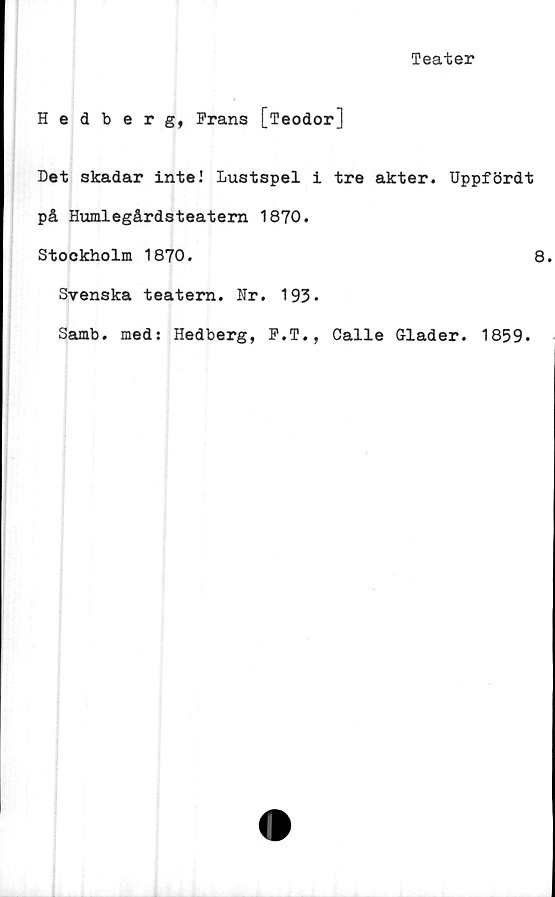  ﻿Teater
Hedberg, Frans [Teodor]
Det skadar inte2 Lustspel i tre akter. Uppfördt
på Humlegårdsteatem 1870.
Stockholm 1870.	8
Svenska teatern. Hr. 193-
Samb. med: Hedberg, F.T., Calle Glader. 1859.