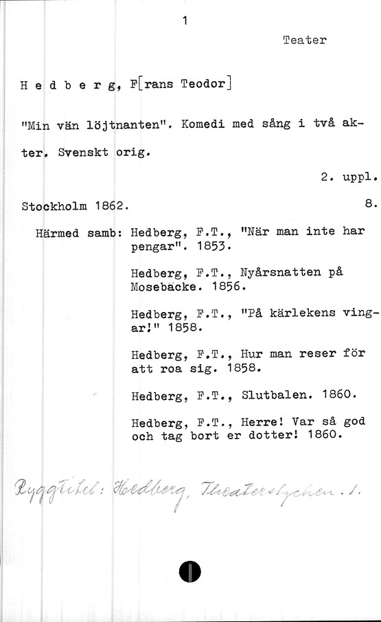  ﻿1
Teater
Hedberg, P[rans Teodor]
"Min vän löjtnanten". Komedi med sång i två ak-
ter. Svenskt orig.
2. uppl.
Stockholm 1862.	8.
Härmed samb: Hedberg, P.T., "När man inte har
pengar". 1853.
Hedberg, F.T., Nyårsnatten på
Mosebacke. 1856.
Hedberg, F.T., "På kärlekens ving-
ari" 1858.
Hedberg, P.T., Hur man reser för
att roa sig. 1858.
Hedberg, P.T., Slutbalen. 1860.
Hedberg, P.T., Herre! Var så god
och tag bort er dotteri 1860.

