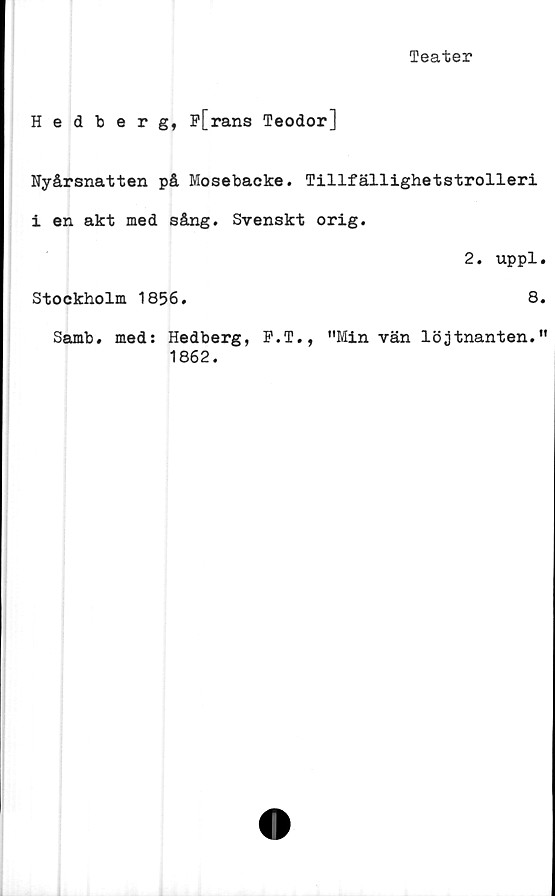  ﻿Teater
Hedberg, F[rans Teodor]
Nyårsnatten på Mosebacke. Tillfällighetstrolleri
i en akt med sång. Svenskt orig.
2. uppl.
Stockholm 1856.	8.
Samb. med: Hedberg, F.T., "Minvän löjtnanten."
1862.