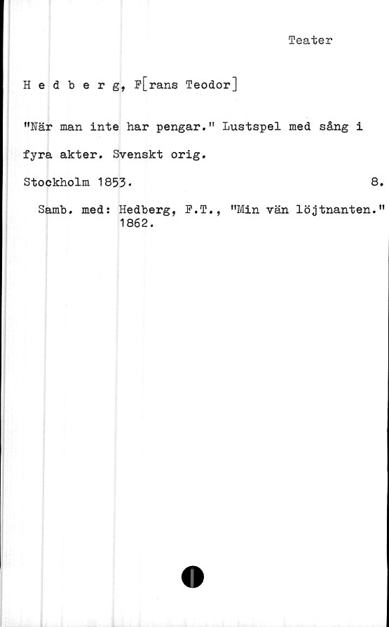  ﻿Teater
Hedberg, p[rans Teodor]
”När man inte har pengar." Lustspel med sång i
fyra akter. Svenskt orig.
Stockholm 1853.	8
Samb. med: Hedberg, P.T., "Min vän löjtnanten.
1862.